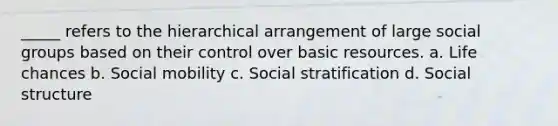 _____ refers to the hierarchical arrangement of large social groups based on their control over basic resources. a. Life chances b. Social mobility c. Social stratification d. Social structure