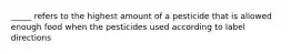 _____ refers to the highest amount of a pesticide that is allowed enough food when the pesticides used according to label directions