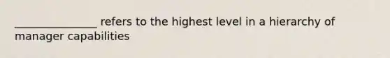 _______________ refers to the highest level in a hierarchy of manager capabilities