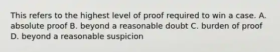 This refers to the highest level of proof required to win a case. A. absolute proof B. beyond a reasonable doubt C. burden of proof D. beyond a reasonable suspicion