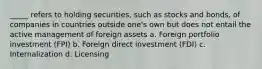 _____ refers to holding securities, such as stocks and bonds, of companies in countries outside one's own but does not entail the active management of foreign assets a. Foreign portfolio investment (FPI) b. Foreign direct investment (FDI) c. Internalization d. Licensing