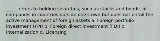 _____ refers to holding securities, such as stocks and bonds, of companies in countries outside one's own but does not entail the active management of foreign assets a. Foreign portfolio investment (FPI) b. Foreign direct investment (FDI) c. Internalization d. Licensing