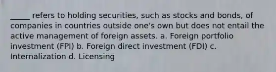 _____ refers to holding securities, such as stocks and bonds, of companies in countries outside one's own but does not entail the active management of foreign assets. a. Foreign portfolio investment (FPI) b. Foreign direct investment (FDI) c. Internalization d. Licensing