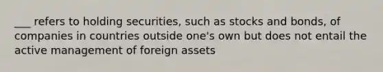 ___ refers to holding securities, such as stocks and bonds, of companies in countries outside one's own but does not entail the active management of foreign assets