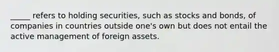 _____ refers to holding securities, such as stocks and bonds, of companies in countries outside one's own but does not entail the active management of foreign assets.