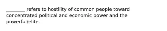 ________ refers to hostility of common people toward concentrated political and economic power and the powerful/elite.