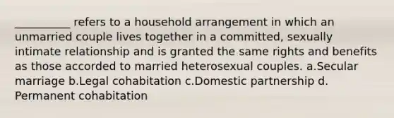 __________ refers to a household arrangement in which an unmarried couple lives together in a committed, sexually intimate relationship and is granted the same rights and benefits as those accorded to married heterosexual couples. a.​Secular marriage b.​Legal cohabitation c.​Domestic partnership d.​Permanent cohabitation