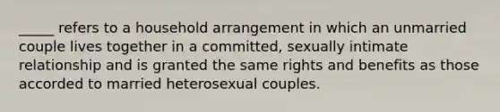 _____ refers to a household arrangement in which an unmarried couple lives together in a committed, sexually intimate relationship and is granted the same rights and benefits as those accorded to married heterosexual couples.