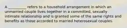 A __________ refers to a household arrangement in which an unmarried couple lives together in a committed, sexually intimate relationship and is granted some of the same rights and benefits as those accorded to married heterosexual couples.