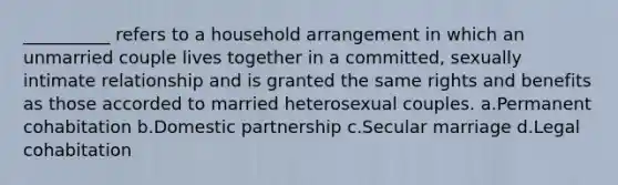 __________ refers to a household arrangement in which an unmarried couple lives together in a committed, sexually intimate relationship and is granted the same rights and benefits as those accorded to married heterosexual couples. a.​Permanent cohabitation b.​Domestic partnership c.​Secular marriage d.​Legal cohabitation