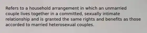 Refers to a household arrangement in which an unmarried couple lives together in a committed, sexually intimate relationship and is granted the same rights and benefits as those accorded to married heterosexual couples.