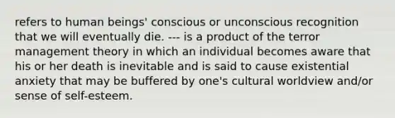 refers to human beings' conscious or unconscious recognition that we will eventually die. --- is a product of the terror management theory in which an individual becomes aware that his or her death is inevitable and is said to cause existential anxiety that may be buffered by one's cultural worldview and/or sense of self-esteem.