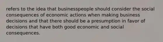 refers to the idea that businesspeople should consider the social consequences of economic actions when making business decisions and that there should be a presumption in favor of decisions that have both good economic and social consequences.