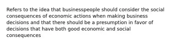 Refers to the idea that businesspeople should consider the social consequences of economic actions when making business decisions and that there should be a presumption in favor of decisions that have both good economic and social consequences