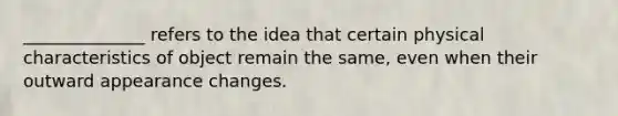 ______________ refers to the idea that certain physical characteristics of object remain the same, even when their outward appearance changes.