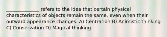 ______________ refers to the idea that certain physical characteristics of objects remain the same, even when their outward appearance changes. A) Centration B) Animistic thinking C) Conservation D) Magical thinking