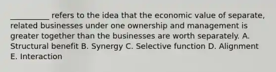 __________ refers to the idea that the economic value of separate, related businesses under one ownership and management is greater together than the businesses are worth separately. A. Structural benefit B. Synergy C. Selective function D. Alignment E. Interaction