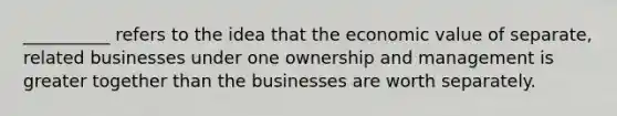 __________ refers to the idea that the economic value of separate, related businesses under one ownership and management is greater together than the businesses are worth separately.