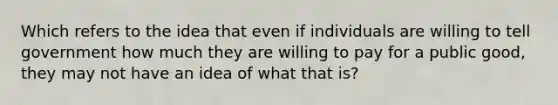 Which refers to the idea that even if individuals are willing to tell government how much they are willing to pay for a public good, they may not have an idea of what that is?