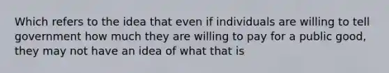 Which refers to the idea that even if individuals are willing to tell government how much they are willing to pay for a public good, they may not have an idea of what that is