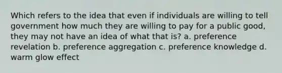 Which refers to the idea that even if individuals are willing to tell government how much they are willing to pay for a public good, they may not have an idea of what that is? a. preference revelation b. preference aggregation c. preference knowledge d. warm glow effect