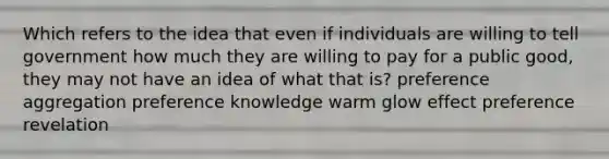 Which refers to the idea that even if individuals are willing to tell government how much they are willing to pay for a public good, they may not have an idea of what that is? preference aggregation preference knowledge warm glow effect preference revelation