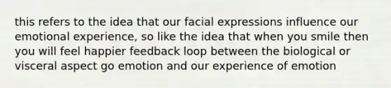 this refers to the idea that our facial expressions influence our emotional experience, so like the idea that when you smile then you will feel happier feedback loop between the biological or visceral aspect go emotion and our experience of emotion