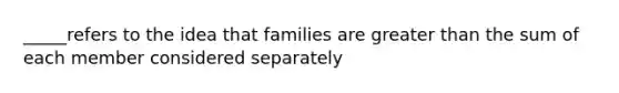 _____refers to the idea that families are <a href='https://www.questionai.com/knowledge/ktgHnBD4o3-greater-than' class='anchor-knowledge'>greater than</a> the sum of each member considered separately