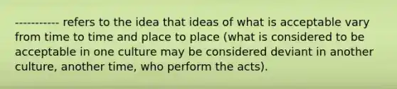 ----------- refers to the idea that ideas of what is acceptable vary from time to time and place to place (what is considered to be acceptable in one culture may be considered deviant in another culture, another time, who perform the acts).