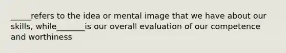 _____refers to the idea or mental image that we have about our skills, while_______is our overall evaluation of our competence and worthiness