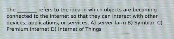 The ________ refers to the idea in which objects are becoming connected to the Internet so that they can interact with other devices, applications, or services. A) server farm B) Symbian C) Premium Internet D) Internet of Things