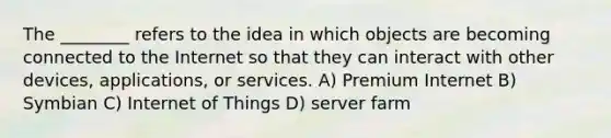 The ________ refers to the idea in which objects are becoming connected to the Internet so that they can interact with other devices, applications, or services. A) Premium Internet B) Symbian C) Internet of Things D) server farm