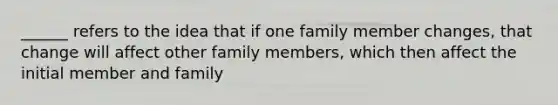 ______ refers to the idea that if one family member changes, that change will affect other family members, which then affect the initial member and family