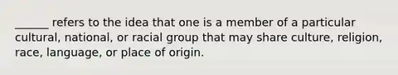 ______ refers to the idea that one is a member of a particular cultural, national, or racial group that may share culture, religion, race, language, or place of origin.