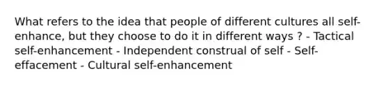 What refers to the idea that people of different cultures all self-enhance, but they choose to do it in different ways ? - Tactical self-enhancement - Independent construal of self - Self-effacement - Cultural self-enhancement