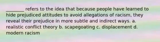 ________ refers to the idea that because people have learned to hide prejudiced attitudes to avoid allegations of racism, they reveal their prejudice in more subtle and indirect ways. a. realistic conflict theory b. scapegoating c. displacement d. modern racism