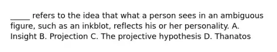 _____ refers to the idea that what a person sees in an ambiguous figure, such as an inkblot, reflects his or her personality. A. Insight B. Projection C. The projective hypothesis D. Thanatos