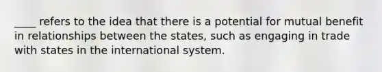 ____ refers to the idea that there is a potential for mutual benefit in relationships between the states, such as engaging in trade with states in the international system.