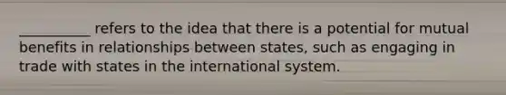 __________ refers to the idea that there is a potential for mutual benefits in relationships between states, such as engaging in trade with states in the international system.