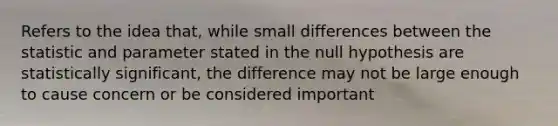 Refers to the idea that, while small differences between the statistic and parameter stated in the null hypothesis are statistically significant, the difference may not be large enough to cause concern or be considered important