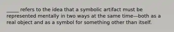 _____ refers to the idea that a symbolic artifact must be represented mentally in two ways at the same time—both as a real object and as a symbol for something other than itself.