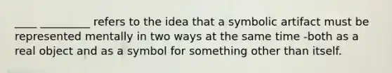 ____ _________ refers to the idea that a symbolic artifact must be represented mentally in two ways at the same time -both as a real object and as a symbol for something other than itself.