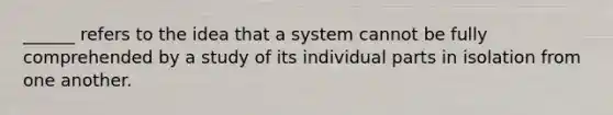 ______ refers to the idea that a system cannot be fully comprehended by a study of its individual parts in isolation from one another.