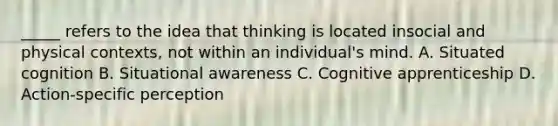 _____ refers to the idea that thinking is located insocial and physical contexts, not within an individual's mind. A. Situated cognition B. Situational awareness C. Cognitive apprenticeship D. Action-specific perception