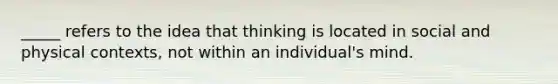 _____ refers to the idea that thinking is located in social and physical contexts, not within an individual's mind.