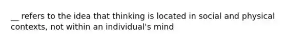 __ refers to the idea that thinking is located in social and physical contexts, not within an individual's mind