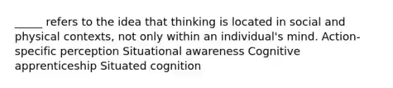 _____ refers to the idea that thinking is located in social and physical contexts, not only within an individual's mind. Action-specific perception Situational awareness Cognitive apprenticeship Situated cognition