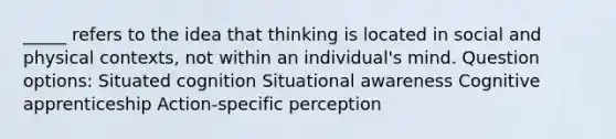 _____ refers to the idea that thinking is located in social and physical contexts, not within an individual's mind. Question options: Situated cognition Situational awareness Cognitive apprenticeship Action-specific perception