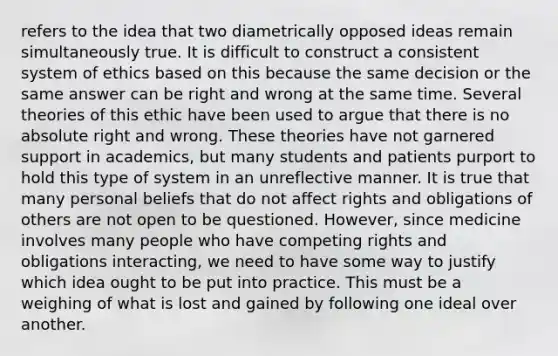 refers to the idea that two diametrically opposed ideas remain simultaneously true. It is difficult to construct a consistent system of ethics based on this because the same decision or the same answer can be right and wrong at the same time. Several theories of this ethic have been used to argue that there is no absolute right and wrong. These theories have not garnered support in academics, but many students and patients purport to hold this type of system in an unreflective manner. It is true that many personal beliefs that do not affect rights and obligations of others are not open to be questioned. However, since medicine involves many people who have competing rights and obligations interacting, we need to have some way to justify which idea ought to be put into practice. This must be a weighing of what is lost and gained by following one ideal over another.