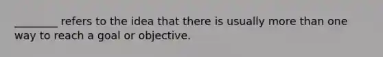 ________ refers to the idea that there is usually more than one way to reach a goal or objective.